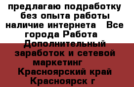 предлагаю подработку без опыта работы,наличие интернета - Все города Работа » Дополнительный заработок и сетевой маркетинг   . Красноярский край,Красноярск г.